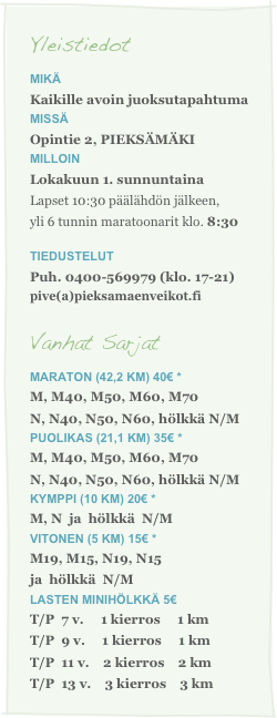 Yleistiedot
Mikä
Kaikille avoin juoksutapahtumamissä
Opintie 2, PIEKSÄMÄKI
milloin
Lokakuun 1. sunnuntaina
Lapset 10:30 päälähdön jälkeen,
yli 6 tunnin maratoonarit klo. 8:30
tiedustelut
Puh. 0400-569979 (klo. 17-21)pive(a)pieksamaenveikot.fi

Vanhat Sarjat
Maraton (42,2 km) 40€ *  
M, M40, M50, M60, M70N, N40, N50, N60, hölkkä N/MPuolikas (21,1 km) 35€ * 
M, M40, M50, M60, M70  N, N40, N50, N60, hölkkä N/M
Kymppi (10 km) 20€ * 
M, N  ja  hölkkä  N/M  
VITONEN (5 km) 15€ * M19, M15, N19, N15 
ja  hölkkä  N/M
Lasten Minihölkkä 5€
T/P  7 v.     1 kierros     1 km
T/P  9 v.     1 kierros     1 kmT/P  11 v.    2 kierros    2 kmT/P  13 v.    3 kierros    3 km